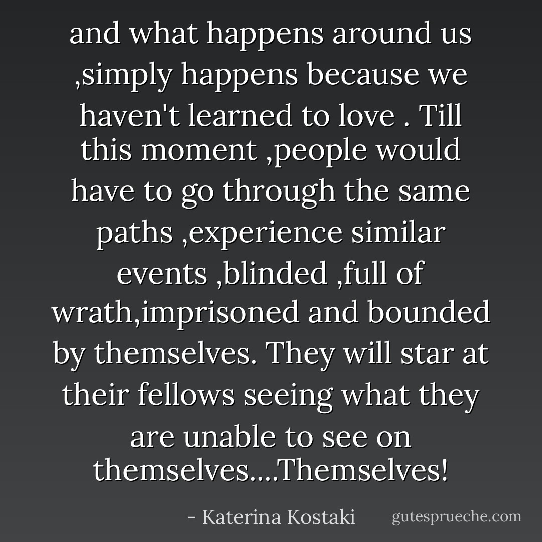 and what happens around us ,simply happens because we haven't learned to love .<br />Till this moment ,people would have to go through the same paths ,experience similar events ,blinded ,full of wrath,imprisoned and bounded by themselves.<br />They will star at their fellows seeing what they are unable to see on themselves....Themselves! - Katerina Kostaki