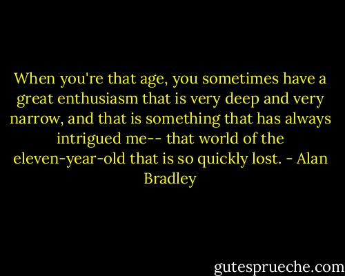 When you're that age, you sometimes have a great enthusiasm that is very deep and very narrow, and that is something that has always intrigued me-- that world of the eleven-year-old that is so quickly lost. - Alan Bradley