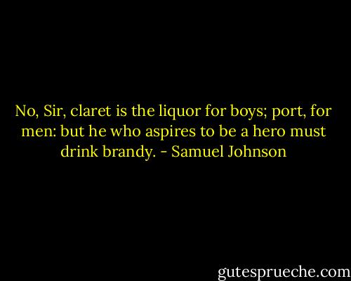 No, Sir, claret is the liquor for boys; port, for men: but he who aspires to be a hero must drink brandy. - Samuel Johnson