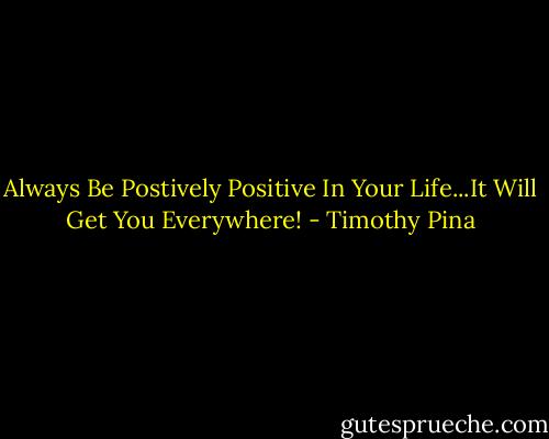 Always Be Postively Positive In Your Life...It Will Get You Everywhere! - Timothy Pina