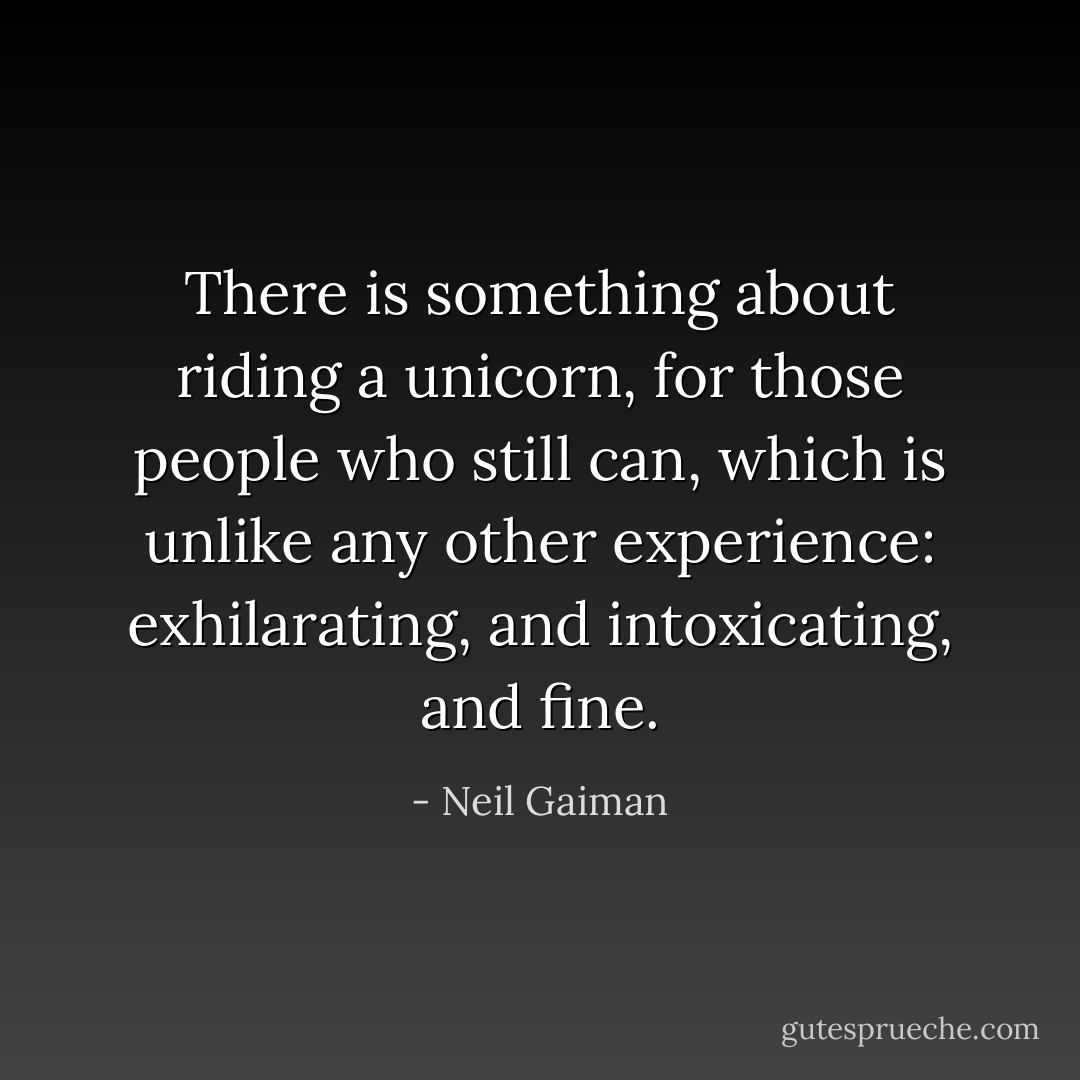 There is something about riding a unicorn, for those people who still can, which is unlike any other experience: exhilarating, and intoxicating, and fine. - Neil Gaiman