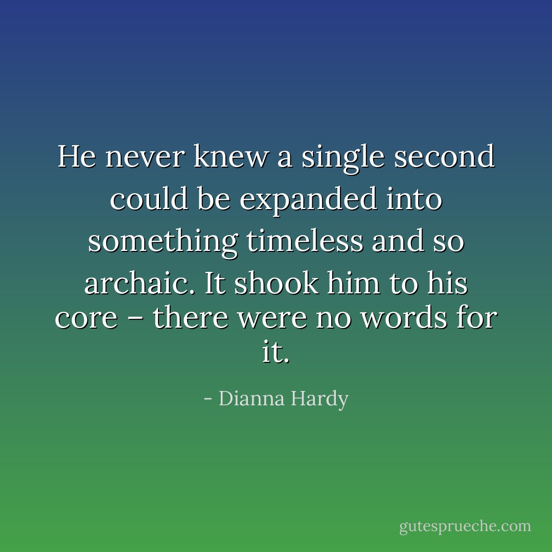 He never knew a single second could be expanded into something timeless and so archaic. It shook him to his core – there were no words for it. - Dianna Hardy
