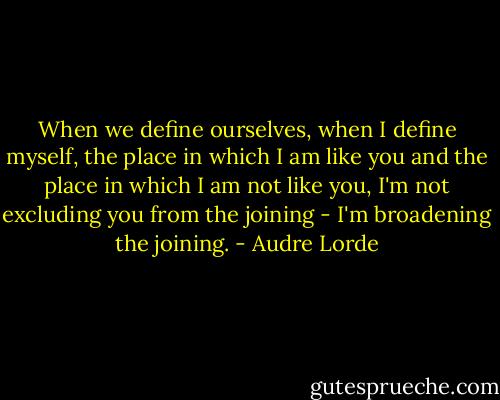 When we define ourselves, when I define myself, the place in which I am like you and the place in which I am not like you, I'm not excluding you from the joining - I'm broadening the joining. - Audre Lorde