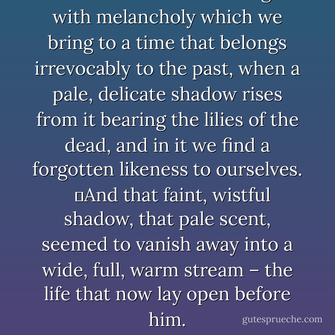 It was the tenderness mingled with melancholy which we bring to a time that belongs irrevocably to the past, when a pale, delicate shadow rises from it bearing the lilies of the dead, and in it we find a forgotten likeness to ourselves. <br /> 	And that faint, wistful shadow, that pale scent, seemed to vanish away into a wide, full, warm stream – the life that now lay open before him. - Robert Musil