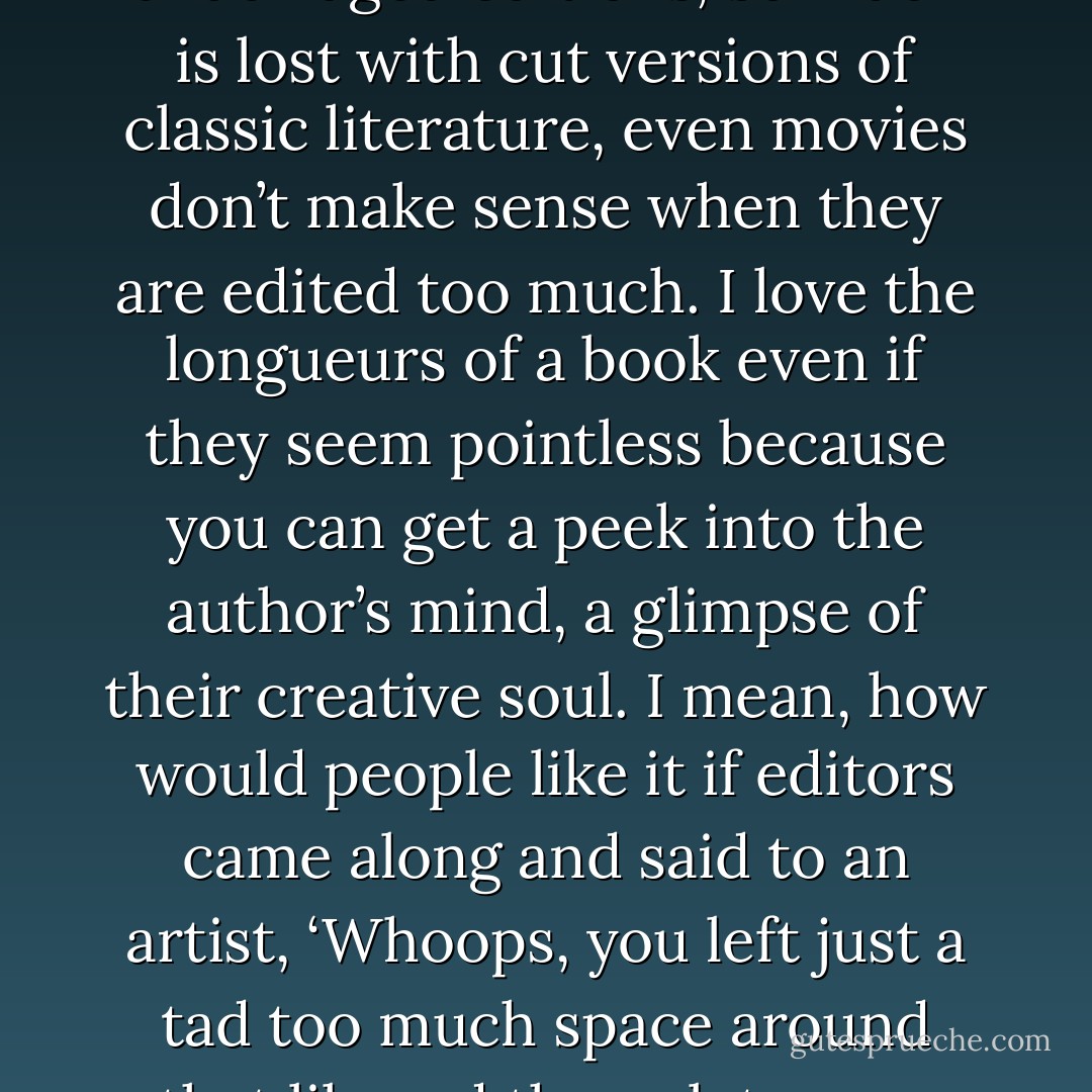 Editors can be stupid at times. They just ignore that author’s intention. I always try to read unabridged editions, so much is lost with cut versions of classic literature, even movies don’t make sense when they are edited too much. I love the longueurs of a book even if they seem pointless because you can get a peek into the author’s mind, a glimpse of their creative soul. I mean, how would people like it if editors came along and said to an artist, ‘Whoops, you left just a tad too much space around that lily pad there, lets crop that a bit, shall we?’. Monet would be ripping his hair out. - E.A. Bucchianeri