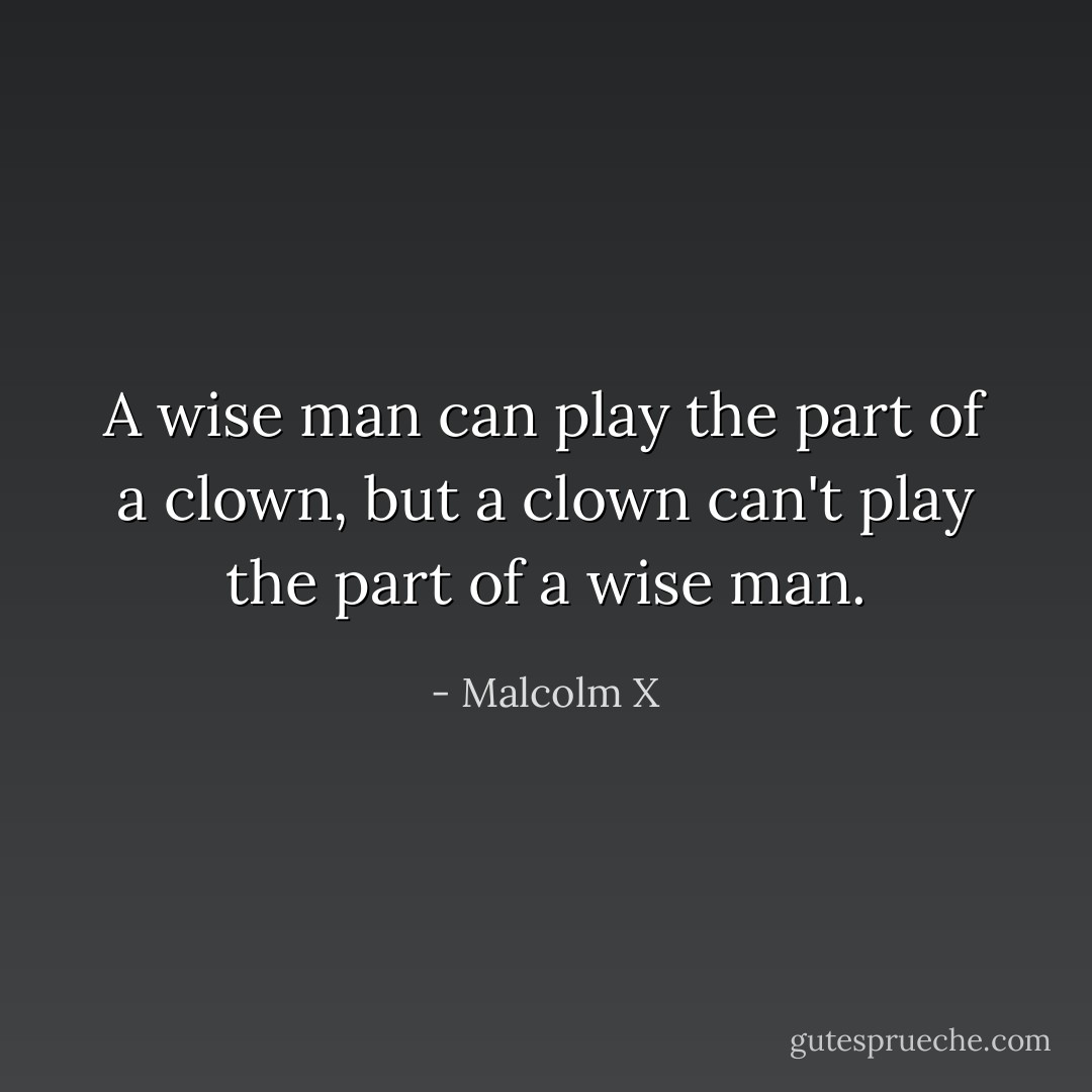 A wise man can play the part of a clown, but a clown can't play the part of a wise man. - Malcolm X