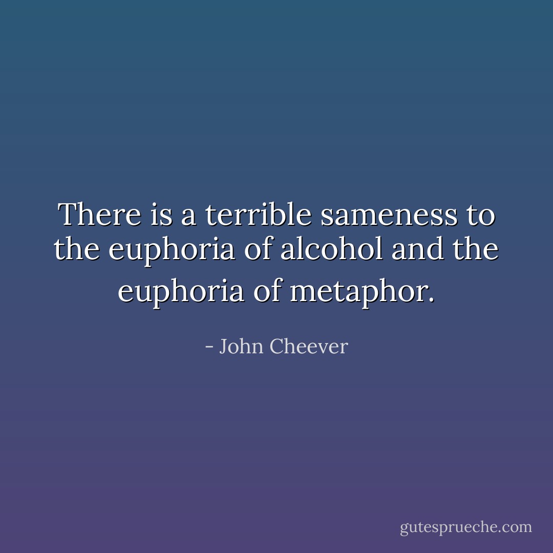 There is a terrible sameness to the euphoria of alcohol and the euphoria of metaphor. - John Cheever