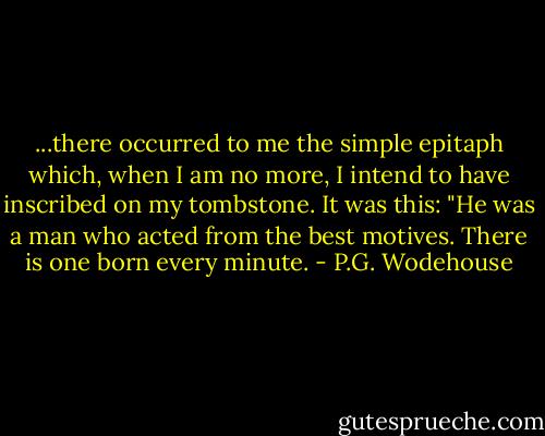 ...there occurred to me the simple epitaph which, when I am no more, I intend to have inscribed on my tombstone. It was this:<br />"He was a man who acted from the best motives. There is one born every minute. - P.G. Wodehouse