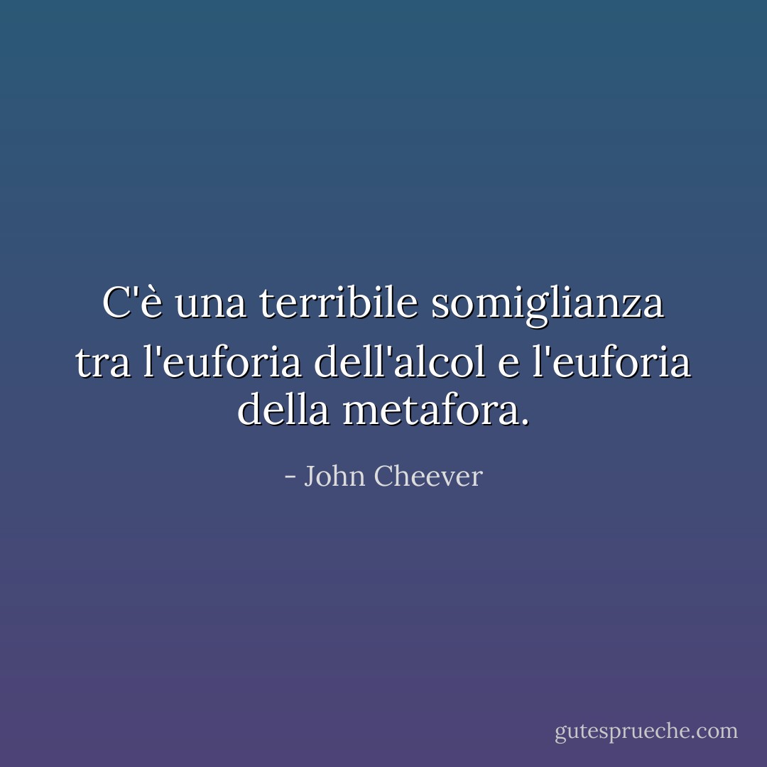 C'è una terribile somiglianza tra l'euforia dell'alcol e l'euforia della metafora. - John Cheever