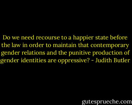 Do we need recourse to a happier state before the law in order to maintain that contemporary gender relations and the punitive production of gender identities are oppressive? - Judith Butler