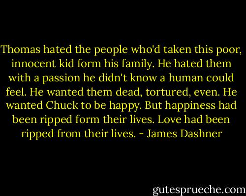 Thomas hated the people who'd taken this poor, innocent kid form his family. He hated them with a passion he didn't know a human could feel. He wanted them dead, tortured, even. He wanted Chuck to be happy. But happiness had been ripped form their lives. Love had been ripped from their lives. - James Dashner