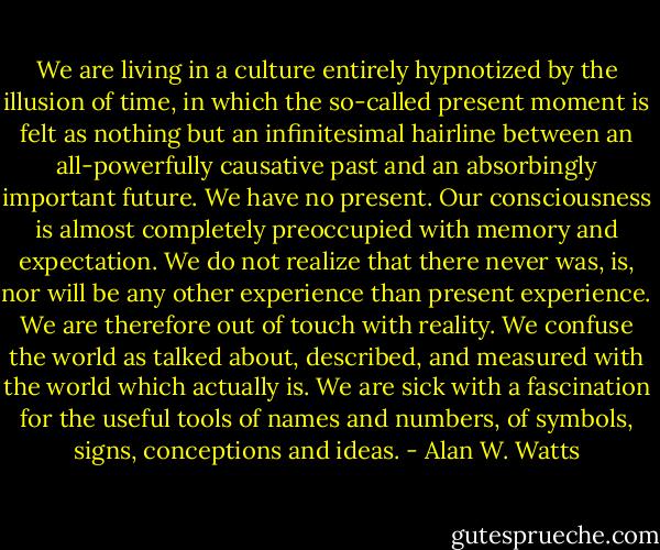We are living in a culture entirely hypnotized by the illusion of time, in which the so-called present moment is felt as nothing but an infinitesimal hairline between an all-powerfully causative past and an absorbingly important future. We have no present. Our consciousness is almost completely preoccupied with memory and expectation. We do not realize that there never was, is, nor will be any other experience than present experience. We are therefore out of touch with reality. We confuse the world as talked about, described, and measured with the world which actually is. We are sick with a fascination for the useful tools of names and numbers, of symbols, signs, conceptions and ideas. - Alan W. Watts