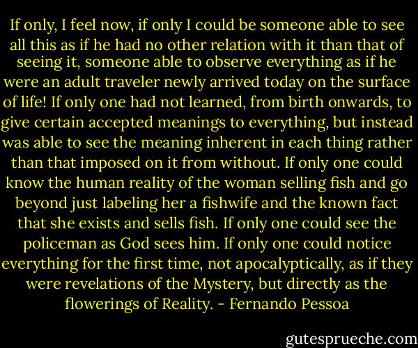 If only, I feel now, if only I could be someone able to see all this as if he had no other relation with it than that of seeing it, someone able to observe everything as if he were an adult traveler newly arrived today on the surface of life! If only one had not learned, from birth onwards, to give certain accepted meanings to everything, but instead was able to see the meaning inherent in each thing rather than that imposed on it from without. If only one could know the human reality of the woman selling fish and go beyond just labeling her a fishwife and the known fact that she exists and sells fish. If only one could see the policeman as God sees him. If only one could notice everything for the first time, not apocalyptically, as if they were revelations of the Mystery, but directly as the flowerings of Reality. - Fernando Pessoa