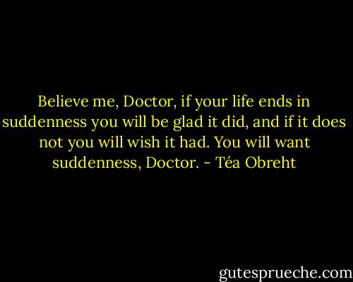 Believe me, Doctor, if your life ends in suddenness you will be glad it did, and if it does not you will wish it had. You will want suddenness, Doctor. - Téa Obreht