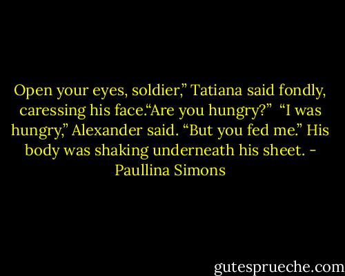 Open your eyes, soldier,” Tatiana said fondly, caressing his face.“Are you hungry?” <br />“I was hungry,” Alexander said. “But you fed me.” His body was shaking underneath his sheet. - Paullina Simons