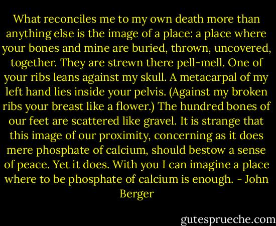 What reconciles me to my own death more than anything else is the image of a place: a place where your bones and mine are buried, thrown, uncovered, together. They are strewn there pell-mell. One of your ribs leans against my skull. A metacarpal of my left hand lies inside your pelvis. (Against my broken ribs your breast like a flower.) The hundred bones of our feet are scattered like gravel. It is strange that this image of our proximity, concerning as it does mere phosphate of calcium, should bestow a sense of peace. Yet it does. With you I can imagine a place where to be phosphate of calcium is enough. - John Berger