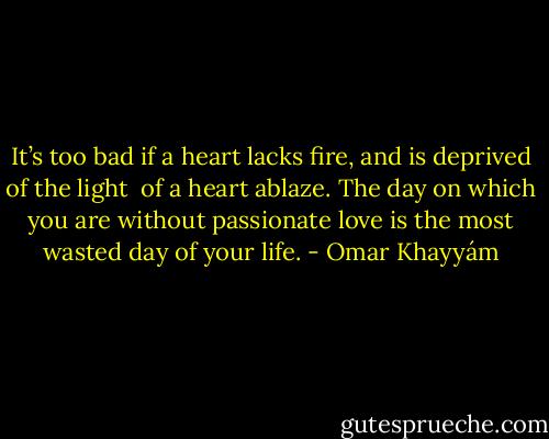 It’s too bad if a heart lacks fire,<br />and is deprived of the light <br />of a heart ablaze.<br />The day on which you are<br />without passionate love<br />is the most wasted day of your life. - Omar Khayyám