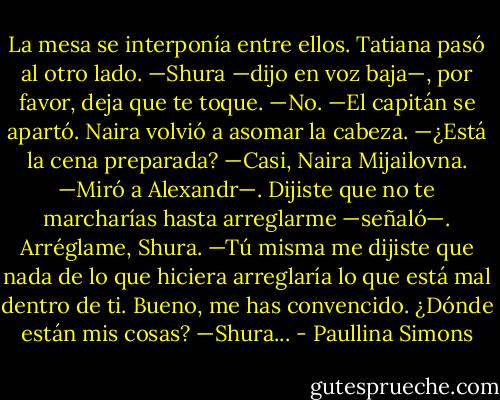 La mesa se interponía entre ellos. Tatiana pasó al otro lado.<br />—Shura —dijo en voz baja—, por favor, deja que te toque.<br />—No. —El capitán se apartó.<br />Naira volvió a asomar la cabeza.<br />—¿Está la cena preparada?<br />—Casi, Naira Mijailovna. —Miró a Alexandr—. Dijiste que no te marcharías hasta arreglarme —señaló—. Arréglame, Shura.<br />—Tú misma me dijiste que nada de lo que hiciera arreglaría lo que está mal dentro<br />de ti. Bueno, me has convencido. ¿Dónde están mis cosas?<br />—Shura... - Paullina Simons