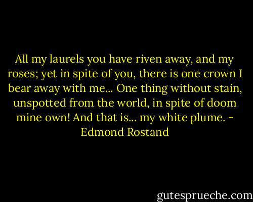 All my laurels you have riven away, and my roses; yet in spite of you, there is one crown I bear away with me... One thing without stain, unspotted from the world, in spite of doom mine own! And that is... my white plume. - Edmond Rostand