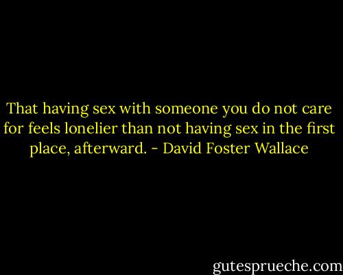 That having sex with someone you do not care for feels lonelier than not having sex in the first place, afterward. - David Foster Wallace