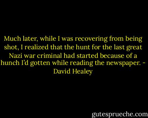 Much later, while I was recovering from being shot, I realized that the hunt for the last great Nazi war criminal had started because of a hunch I’d gotten while reading the newspaper. - David Healey