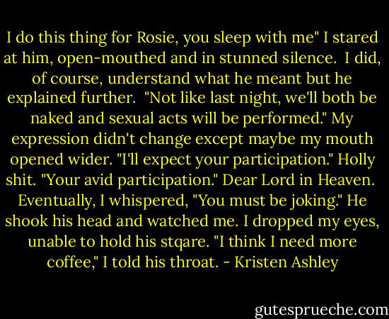 I do this thing for Rosie, you sleep with me"<br />I stared at him, open-mouthed and in stunned silence. <br />I did, of course, understand what he meant but he explained further. <br />"Not like last night, we'll both be naked and sexual acts will be performed."<br />My expression didn't change except maybe my mouth opened wider.<br />"I'll expect your participation."<br />Holly shit.<br />"Your avid participation."<br />Dear Lord in Heaven. <br />Eventually, I whispered, "You must be joking."<br />He shook his head and watched me.<br />I dropped my eyes, unable to hold his stqare.<br />"I think I need more coffee," I told his throat. - Kristen Ashley