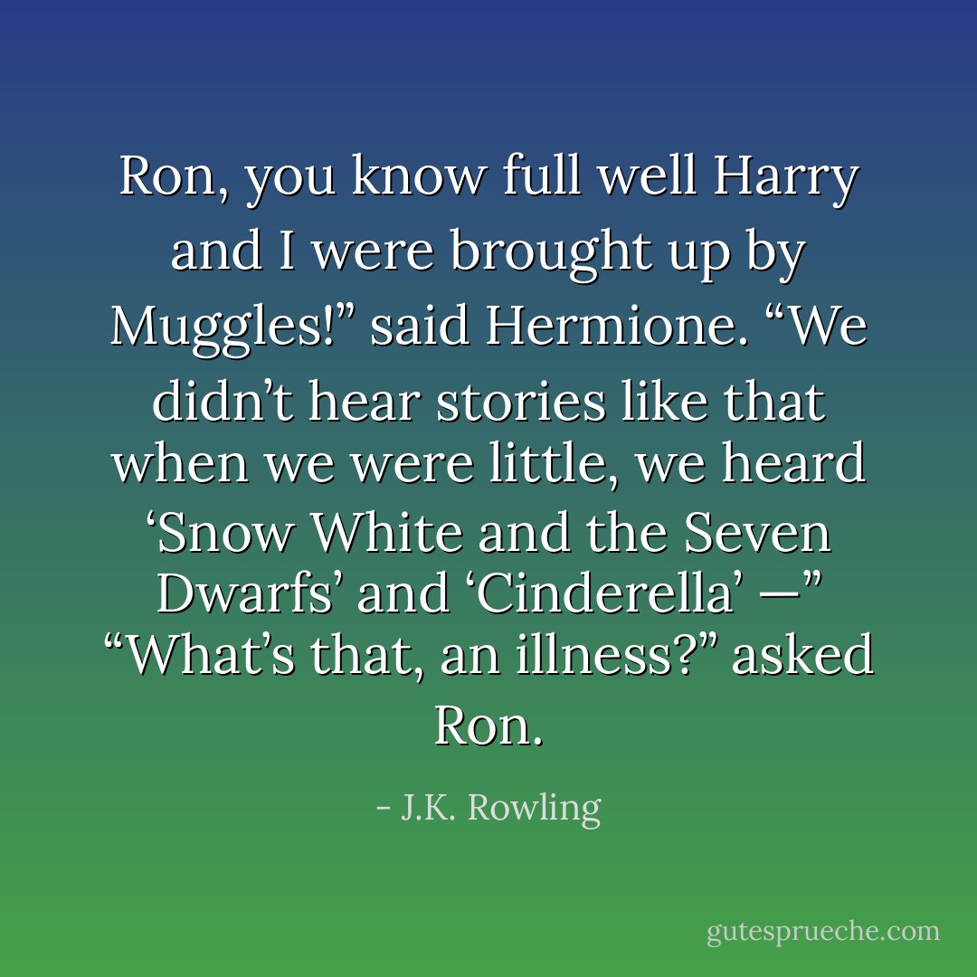 Ron, you know full well Harry and I were brought up by Muggles!” said Hermione. “We didn’t hear stories like that when we were little, we heard ‘Snow White and the Seven Dwarfs’ and ‘Cinderella’ —”<br />“What’s that, an illness?” asked Ron. - J.K. Rowling