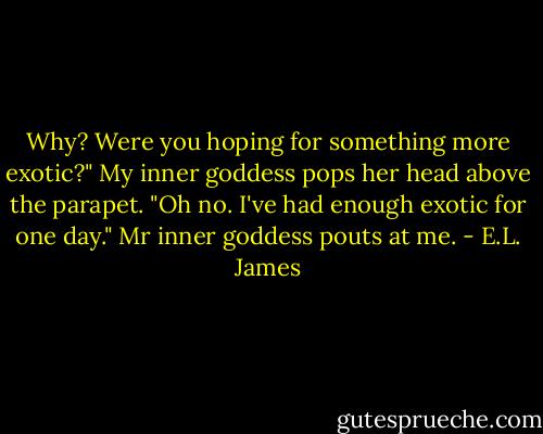 Why? Were you hoping for something more exotic?"<br />My inner goddess pops her head above the parapet.<br />"Oh no. I've had enough exotic for one day."<br />Mr inner goddess pouts at me. - E.L. James
