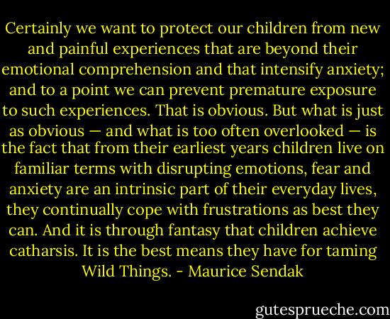 Certainly we want to protect our children from new and painful experiences that are beyond their emotional comprehension and that intensify anxiety; and to a point we can prevent premature exposure to such experiences. That is obvious. But what is just as obvious — and what is too often overlooked — is the fact that from their earliest years children live on familiar terms with disrupting emotions, fear and anxiety are an intrinsic part of their everyday lives, they continually cope with frustrations as best they can. And it is through fantasy that children achieve catharsis. It is the best means they have for taming Wild Things. - Maurice Sendak