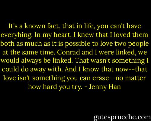 It's a known fact, that in life, you can't have everyhing. In my heart, I knew that I loved them both as much as it is possible to love two people at the same time. Conrad and I were linked, we would always be linked. That wasn't something I could do away with. And I know that now--that love isn't something you can erase--no matter how hard you try. - Jenny Han