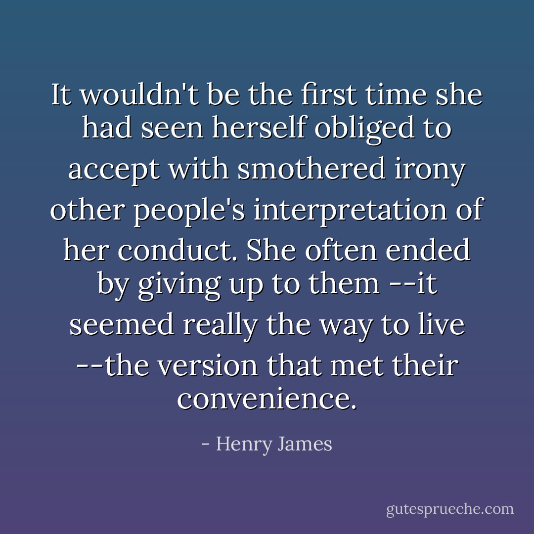 It wouldn't be the first time she had seen herself obliged to accept with smothered irony other people's interpretation of her conduct. She often ended by giving up to them --it seemed really the way to live --the version that met their convenience. - Henry James