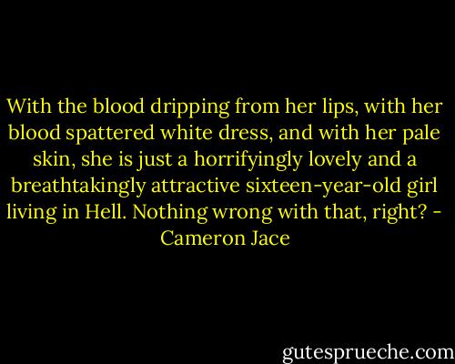 With the blood dripping from her lips, with her blood spattered white dress, and with her pale skin, she is just a horrifyingly lovely and a breathtakingly attractive sixteen-year-old girl living in Hell. Nothing wrong with that, right? - Cameron Jace