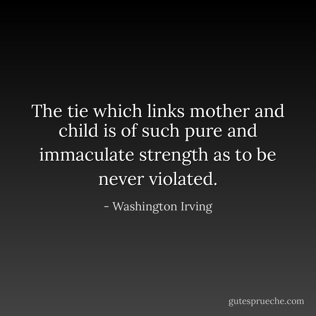 The tie which links mother and child is of such pure and immaculate strength as to be never violated. - Washington Irving