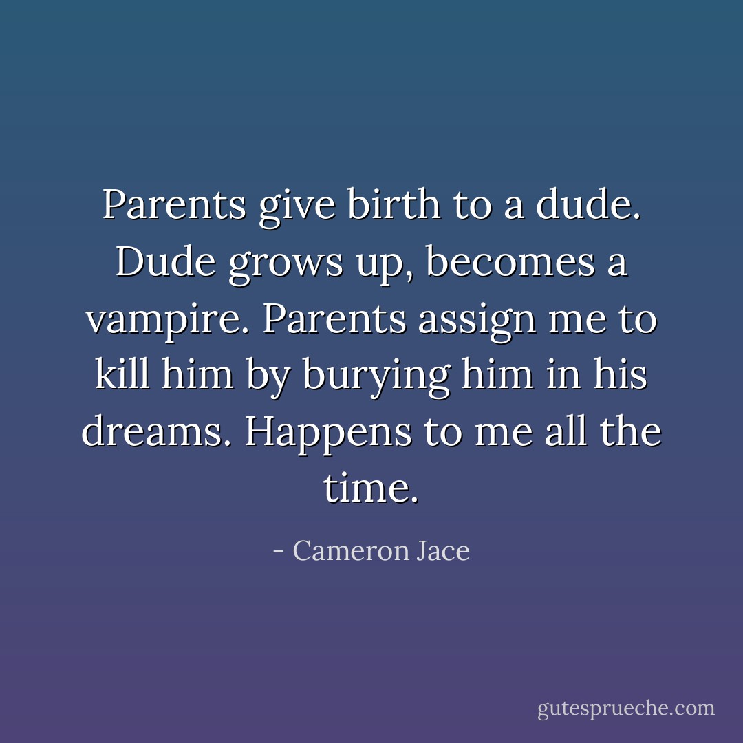 Parents give birth to a dude. Dude grows up, becomes a vampire. Parents assign me to kill him by burying him in his dreams. Happens to me all the time. - Cameron Jace