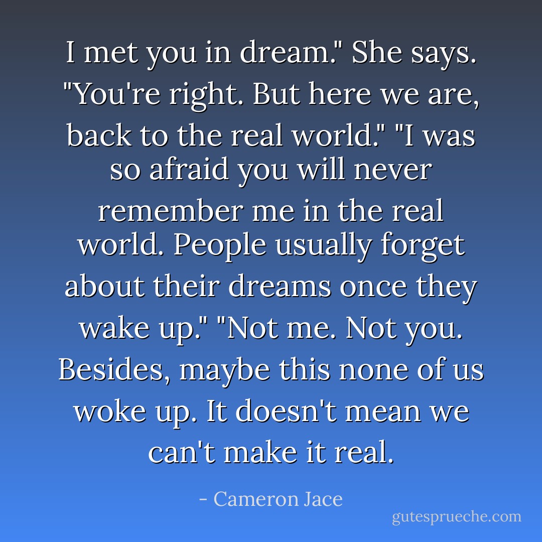I met you in dream." She says.<br />"You're right. But here we are, back to the real world."<br />"I was so afraid you will never remember me in the real world. People usually forget about their dreams once they wake up."<br />"Not me. Not you. Besides, maybe this none of us woke up. It doesn't mean we can't make it real. - Cameron Jace
