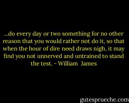 ...do every day or two something for no other reason that you would rather not do it, so that when the hour of dire need draws nigh, it may find you not unnerved and untrained to stand the test. - William  James