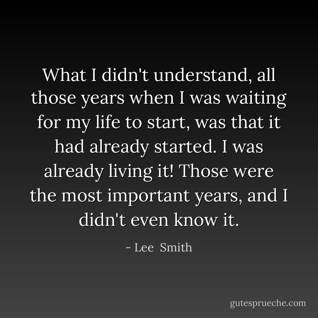 What I didn't understand, all those years when I was waiting for my life to start, was that it had already started. I was already living it! Those were the most important years, and I didn't even know it. - Lee  Smith