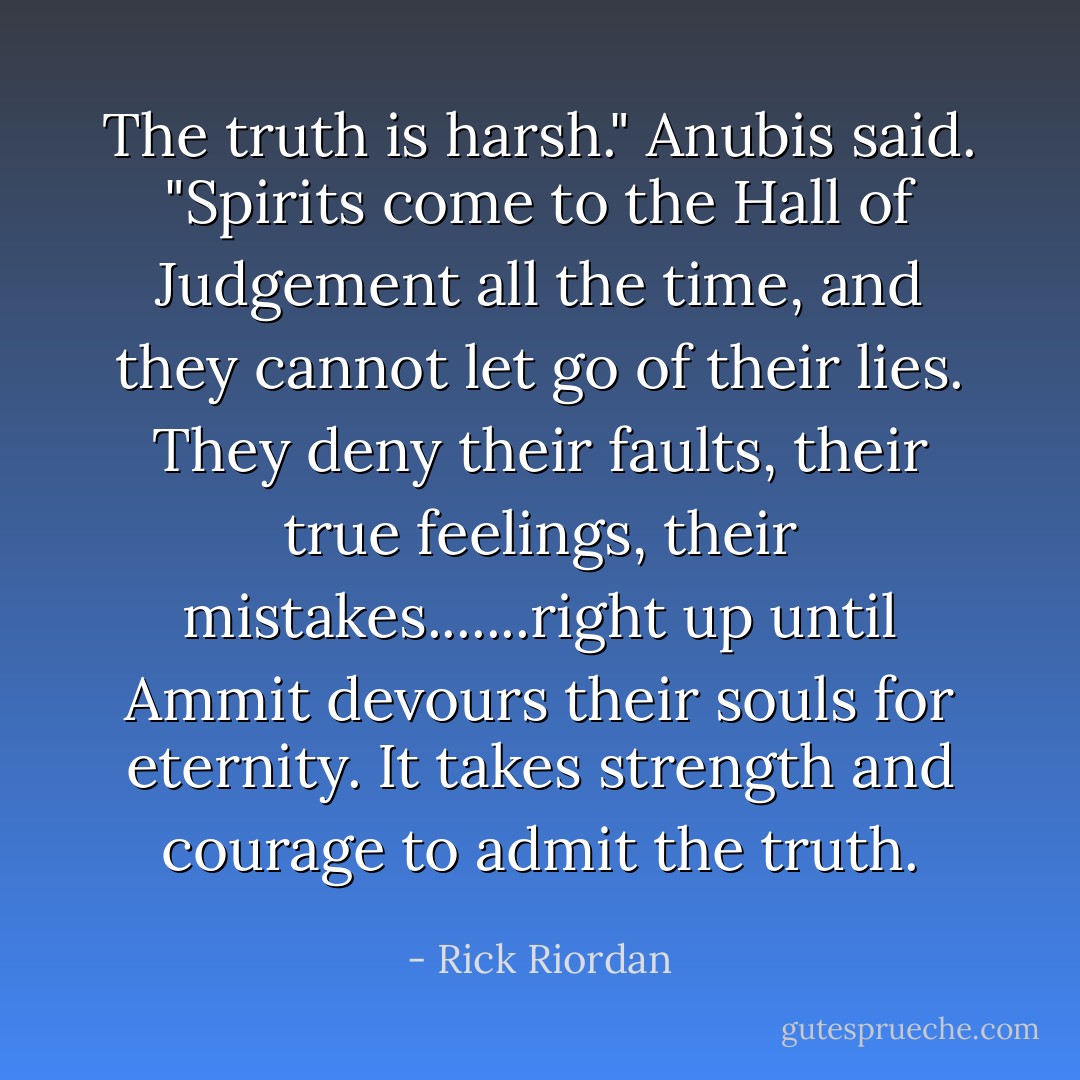 The truth is harsh." Anubis said. "Spirits come to the Hall of Judgement all the time, and they cannot let go of their lies. They deny their faults, their true feelings, their mistakes.......right up until Ammit devours their souls for eternity. It takes strength and courage to admit the truth. - Rick Riordan