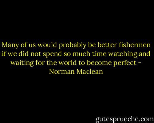 Many of us would probably be better fishermen if we did not spend so much time watching and waiting for the world to become perfect - Norman Maclean