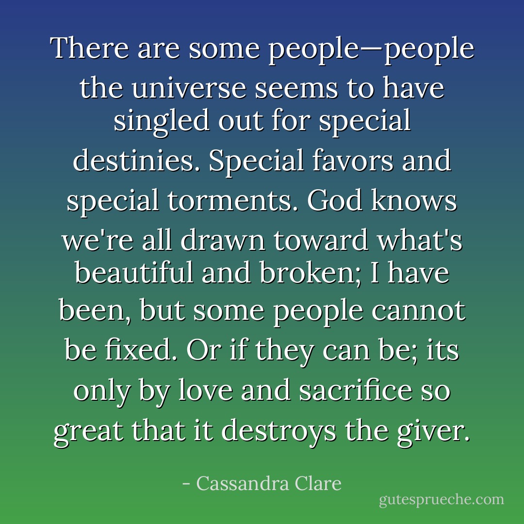 There are some people—people the universe seems to have singled out for special destinies. Special favors and special torments. God knows we're all drawn toward what's beautiful and broken; I have been, but some people cannot be fixed. Or if they can be; its only by love and sacrifice so great that it destroys the giver. - Cassandra Clare