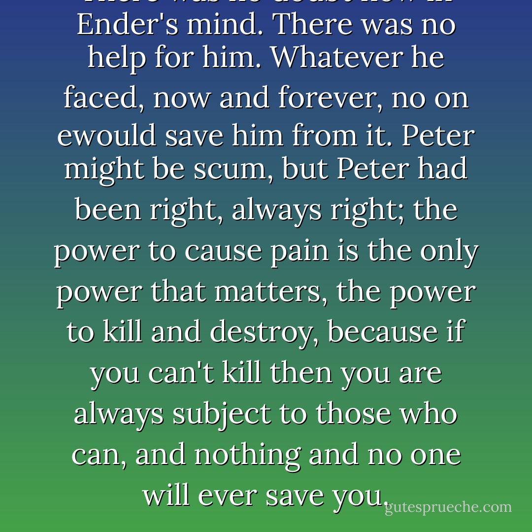 There was no doubt now in Ender's mind. There was no help for him. Whatever he faced, now and forever, no on ewould save him from it. Peter might be scum, but Peter had been right, always right; the power to cause pain is the only power that matters, the power to kill and destroy, because if you can't kill then you are always subject to those who can, and nothing and no one will ever save you. - Orson Scott Card