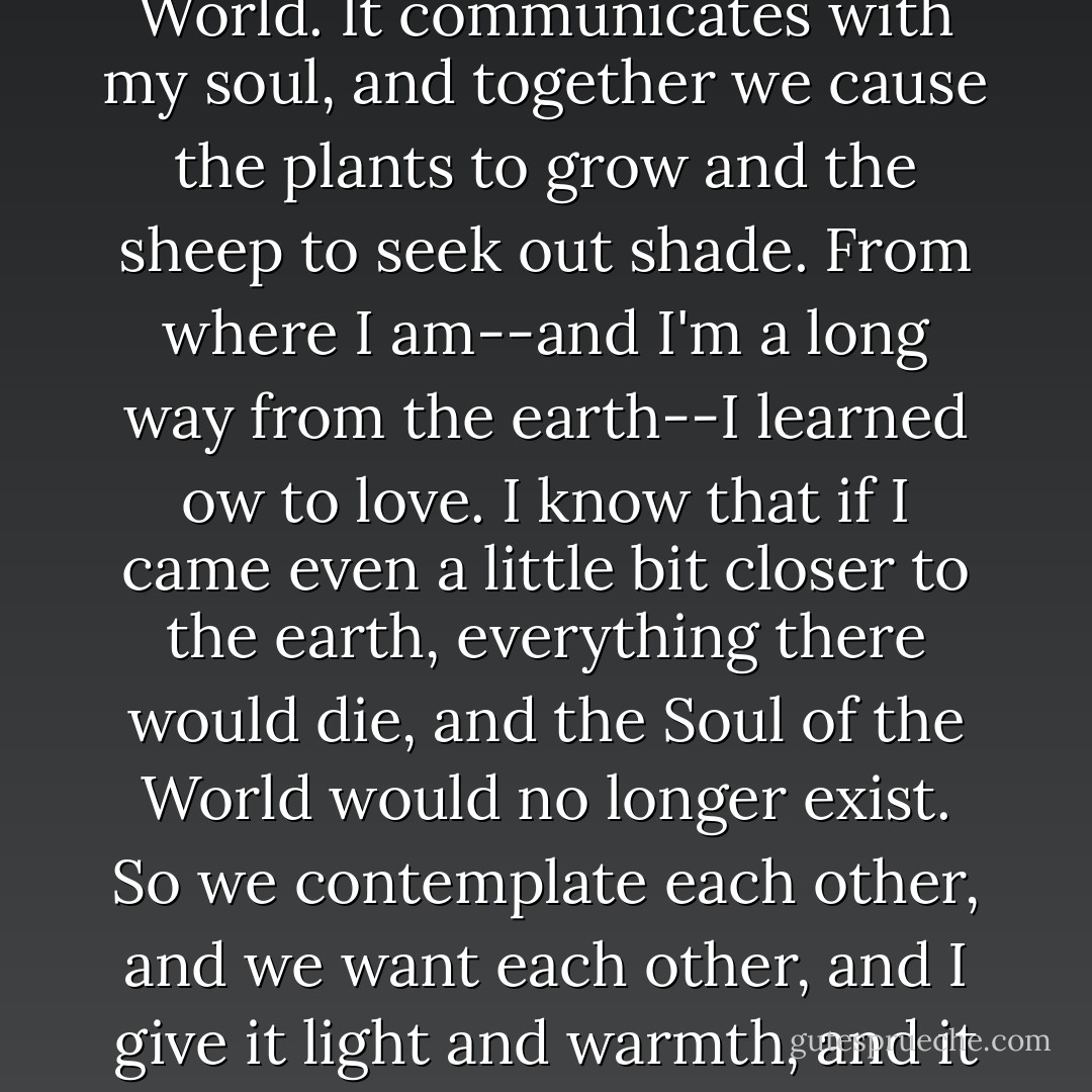 From where I am," the sun said, "I can see the Soul of the World. It communicates with my soul, and together we cause the plants to grow and the sheep to seek out shade. From where I am--and I'm a long way from the earth--I learned ow to love. I know that if I came even a little bit closer to the earth, everything there would die, and the Soul of the World would no longer exist. So we contemplate each other, and we want each other, and I give it light and warmth, and it gives me my reason for living. - Paulo Coelho