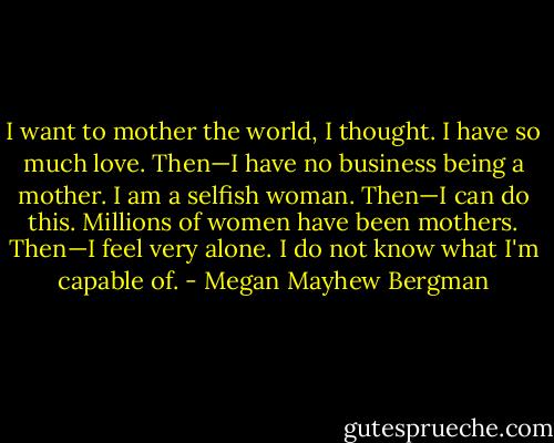 I want to mother the world, I thought. I have so much love.<br />Then—I have no business being a mother. I am a selfish woman.<br />Then—I can do this. Millions of women have been mothers.<br />Then—I feel very alone. I do not know what I'm capable of. - Megan Mayhew Bergman