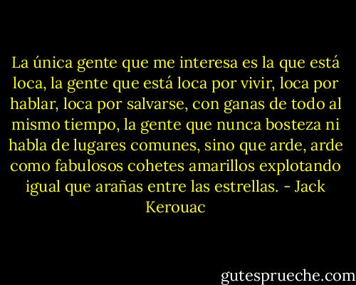 La única gente que me interesa es la que está loca, la gente que está loca por vivir, loca por hablar, loca por salvarse, con ganas de todo al mismo tiempo, la gente que nunca bosteza ni habla de lugares comunes, sino que arde, arde como fabulosos cohetes amarillos explotando igual que arañas entre las estrellas. - Jack Kerouac