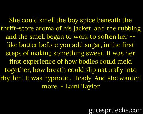 She could smell the boy spice beneath the thrift-store aroma of his jacket, and the rubbing and the smell began to work to soften her -- like butter before you add sugar, in the first steps of making something sweet. It was her first experience of how bodies could meld together, how breath could slip naturally into rhythm. It was hypnotic. Heady. And she wanted more. - Laini Taylor