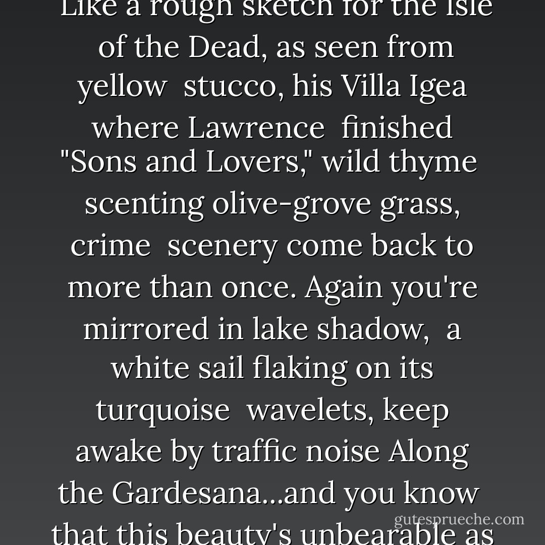 ANOTHER TWILIGHT<br />Allow the point of the Croccodrillo<br /> its hazy cypress trees in profile <br />Like a rough sketch for the Isle <br />of the Dead, as seen from yellow <br />stucco, his Villa Igea where Lawrence <br />finished "Sons and Lovers," wild thyme <br />scenting olive-grove grass, crime <br />scenery come back to more than once.<br />Again you're mirrored in lake shadow,<br /> a white sail flaking on its turquoise <br />wavelets, keep awake by traffic noise<br />Along the Gardesana...and you know <br />that this beauty's unbearable as before <br />even if seen from its opposite shore. - Peter Robinson