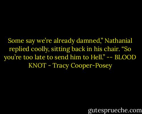 Some say we’re already damned,” Nathanial replied coolly, sitting back in his chair. “So you’re too late to send him to Hell.” -- BLOOD KNOT - Tracy Cooper-Posey