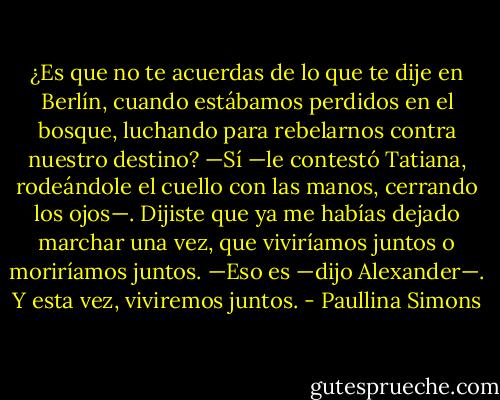 ¿Es que no te acuerdas de lo que te dije en Berlín, cuando estábamos perdidos en el bosque, luchando para rebelarnos contra nuestro destino?<br />—Sí —le contestó Tatiana, rodeándole el cuello con las manos, cerrando los ojos—. Dijiste que ya me habías dejado marchar una vez, que viviríamos juntos o moriríamos juntos.<br />—Eso es —dijo Alexander—. Y esta vez, viviremos juntos. - Paullina Simons