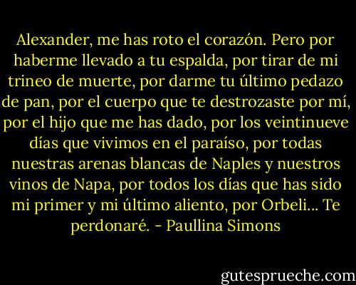 Alexander, me has roto el corazón. Pero por haberme llevado a tu espalda, por tirar de mi trineo de muerte, por darme tu último pedazo de pan, por el cuerpo que te destrozaste por<br />mí, por el hijo que me has dado, por los veintinueve días que vivimos en el paraíso,<br />por todas nuestras arenas blancas de Naples y nuestros vinos de Napa, por todos los<br />días que has sido mi primer y mi último aliento, por Orbeli... Te perdonaré. - Paullina Simons