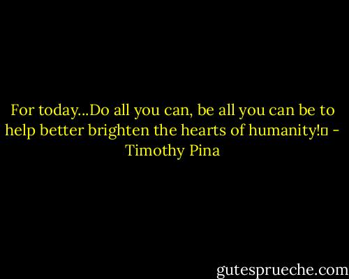 For today...Do all you can, be all you can be to help better brighten the hearts of humanity!❤ - Timothy Pina